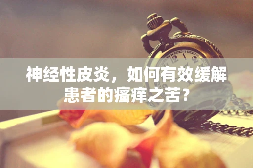 神经性皮炎，如何有效缓解患者的瘙痒之苦？