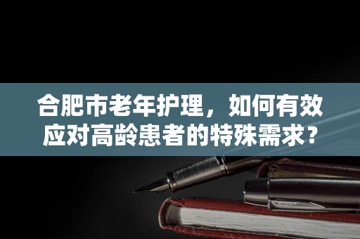 合肥市老年护理，如何有效应对高龄患者的特殊需求？