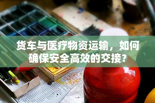 货车与医疗物资运输，如何确保安全高效的交接？