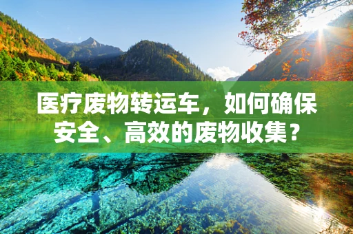 医疗废物转运车，如何确保安全、高效的废物收集？
