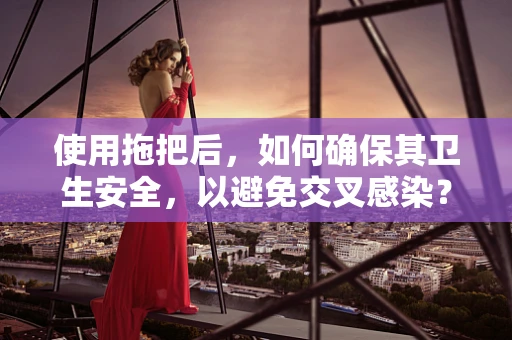 使用拖把后，如何确保其卫生安全，以避免交叉感染？