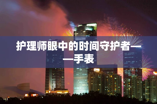 护理师眼中的时间守护者——手表