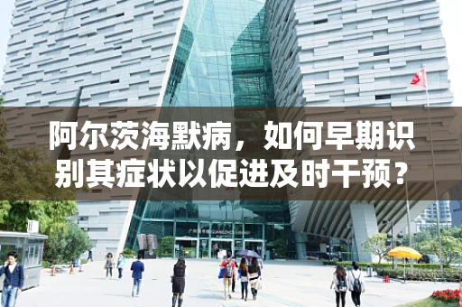 阿尔茨海默病，如何早期识别其症状以促进及时干预？