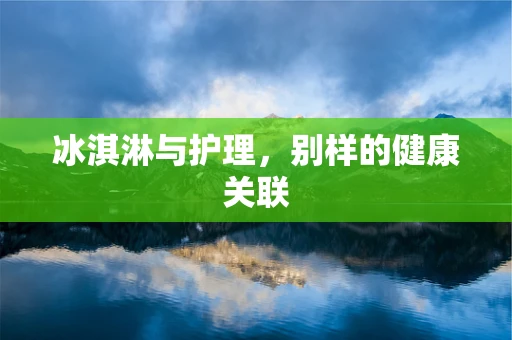 冰淇淋与护理，别样的健康关联