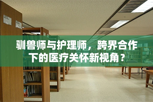 驯兽师与护理师，跨界合作下的医疗关怀新视角？