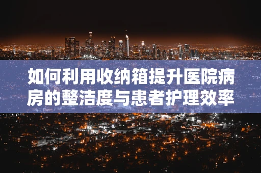 如何利用收纳箱提升医院病房的整洁度与患者护理效率？