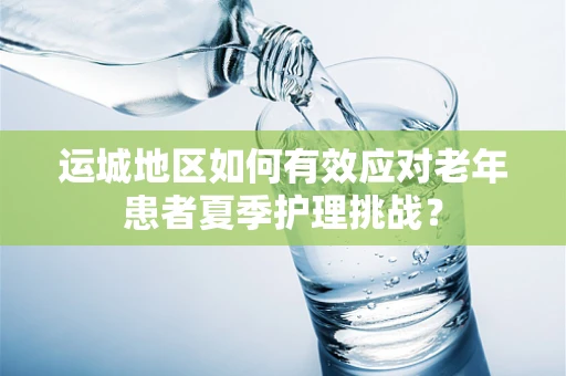 运城地区如何有效应对老年患者夏季护理挑战？