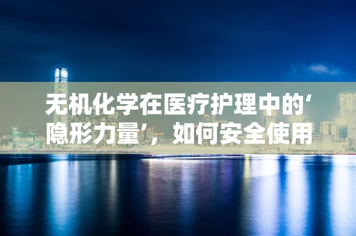 无机化学在医疗护理中的‘隐形力量’，如何安全使用氯化钠溶液？