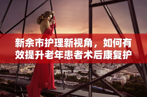新余市护理新视角，如何有效提升老年患者术后康复护理的效率？