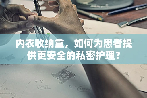 内衣收纳盒，如何为患者提供更安全的私密护理？