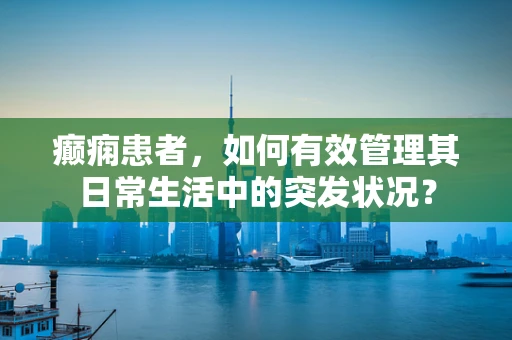 癫痫患者，如何有效管理其日常生活中的突发状况？