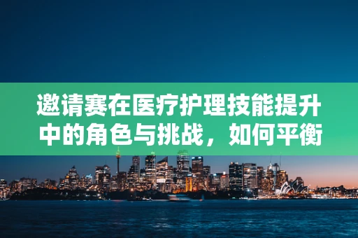 邀请赛在医疗护理技能提升中的角色与挑战，如何平衡竞赛与日常护理工作？