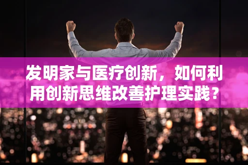 发明家与医疗创新，如何利用创新思维改善护理实践？