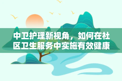 中卫护理新视角，如何在社区卫生服务中实施有效健康管理？
