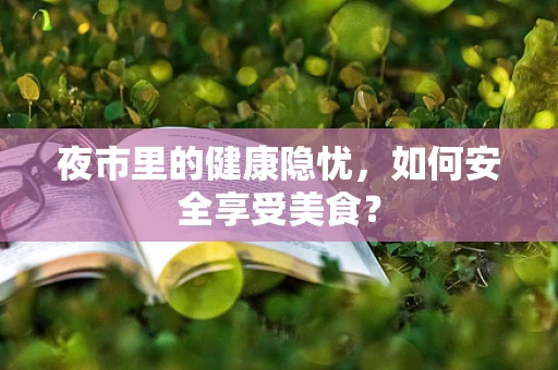 夜市里的健康隐忧，如何安全享受美食？