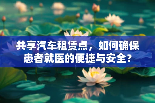 共享汽车租赁点，如何确保患者就医的便捷与安全？