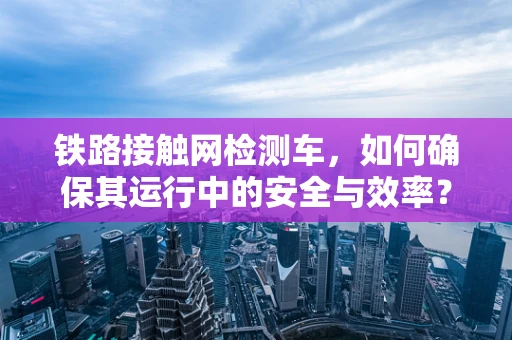 铁路接触网检测车，如何确保其运行中的安全与效率？
