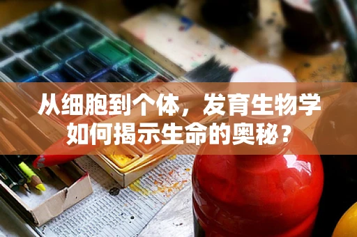 从细胞到个体，发育生物学如何揭示生命的奥秘？