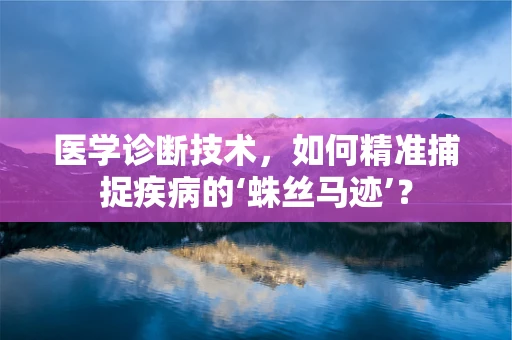 医学诊断技术，如何精准捕捉疾病的‘蛛丝马迹’？