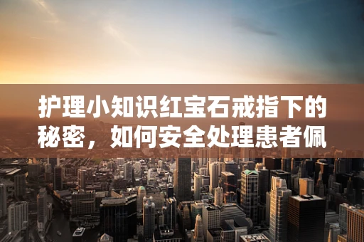 护理小知识红宝石戒指下的秘密，如何安全处理患者佩戴的贵重饰品？