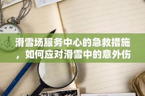 滑雪场服务中心的急救措施，如何应对滑雪中的意外伤害？