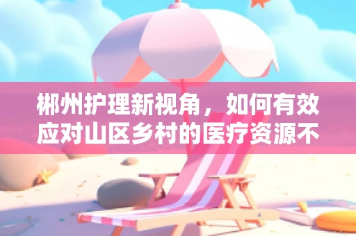 郴州护理新视角，如何有效应对山区乡村的医疗资源不均问题？
