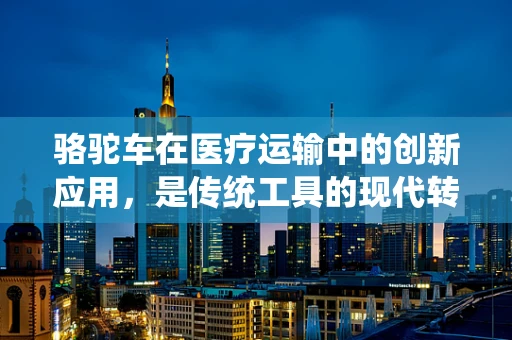 骆驼车在医疗运输中的创新应用，是传统工具的现代转型，还是另类医疗物流的探索？