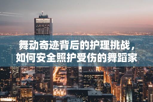 舞动奇迹背后的护理挑战，如何安全照护受伤的舞蹈家？