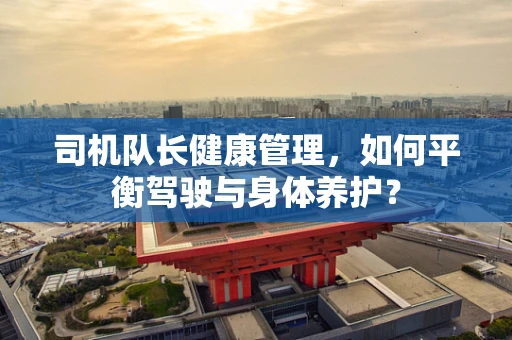 司机队长健康管理，如何平衡驾驶与身体养护？