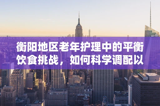 衡阳地区老年护理中的平衡饮食挑战，如何科学调配以促进患者康复？