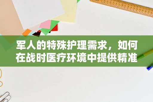 军人的特殊护理需求，如何在战时医疗环境中提供精准支持？