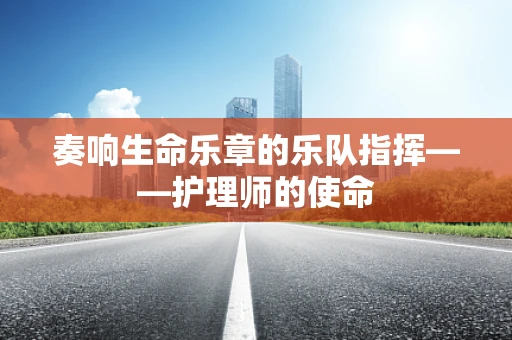 奏响生命乐章的乐队指挥——护理师的使命