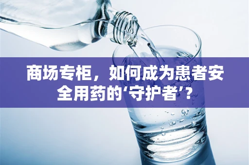商场专柜，如何成为患者安全用药的‘守护者’？
