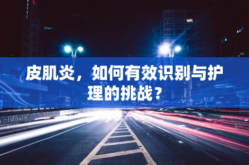 皮肌炎，如何有效识别与护理的挑战？