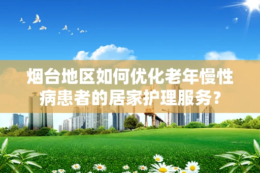 烟台地区如何优化老年慢性病患者的居家护理服务？