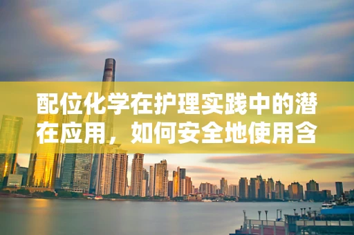 配位化学在护理实践中的潜在应用，如何安全地使用含金属药物？