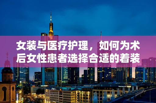 女装与医疗护理，如何为术后女性患者选择合适的着装？
