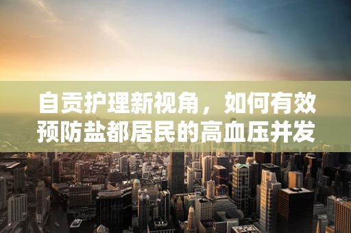 自贡护理新视角，如何有效预防盐都居民的高血压并发症？