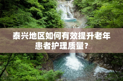 泰兴地区如何有效提升老年患者护理质量？