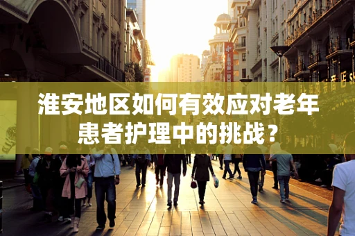 淮安地区如何有效应对老年患者护理中的挑战？