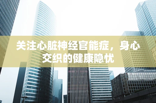 关注心脏神经官能症，身心交织的健康隐忧