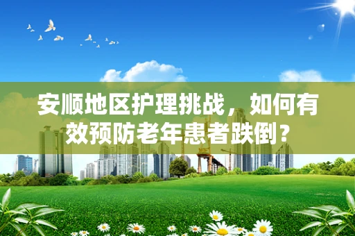 安顺地区护理挑战，如何有效预防老年患者跌倒？