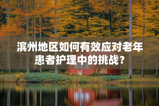 滨州地区如何有效应对老年患者护理中的挑战？