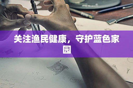 关注渔民健康，守护蓝色家园