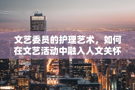 文艺委员的护理艺术，如何在文艺活动中融入人文关怀？