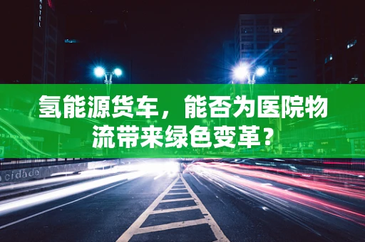 氢能源货车，能否为医院物流带来绿色变革？