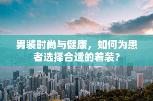 男装时尚与健康，如何为患者选择合适的着装？