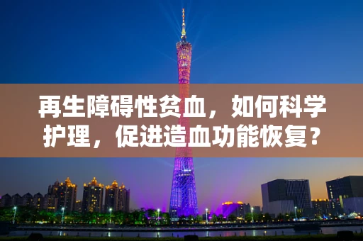 再生障碍性贫血，如何科学护理，促进造血功能恢复？