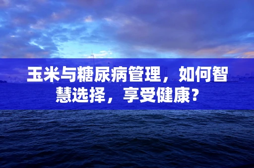 玉米与糖尿病管理，如何智慧选择，享受健康？