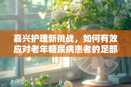 嘉兴护理新挑战，如何有效应对老年糖尿病患者的足部护理？